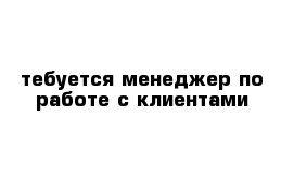 тебуется менеджер по работе с клиентами